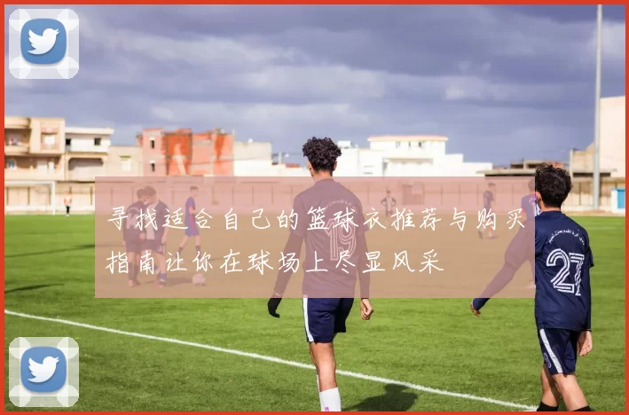 寻找适合自己的篮球衣推荐与购买指南让你在球场上尽显风采