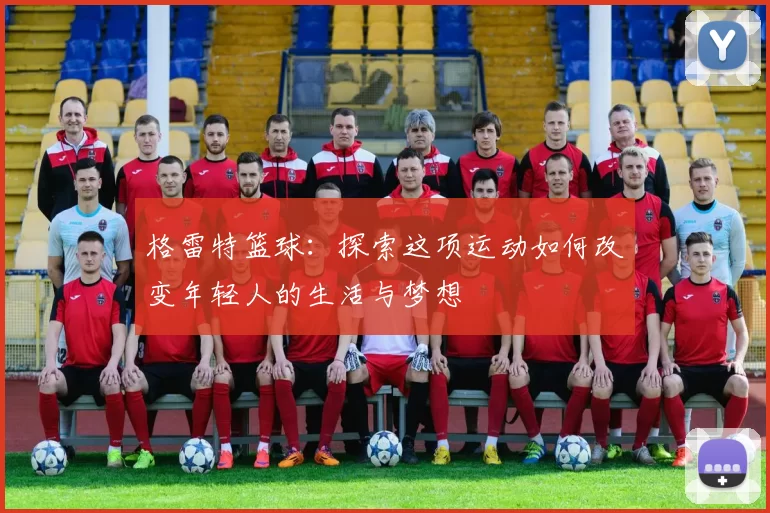 格雷特篮球：探索这项运动如何改变年轻人的生活与梦想