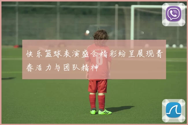 快乐篮球表演盛会精彩纷呈展现青春活力与团队精神