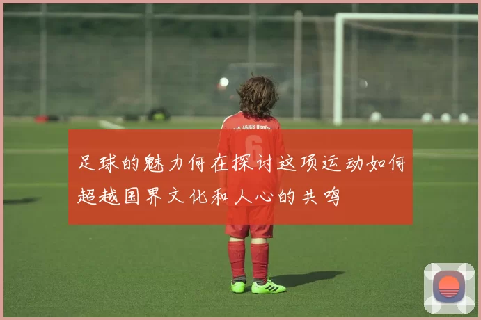 足球的魅力何在探讨这项运动如何超越国界文化和人心的共鸣