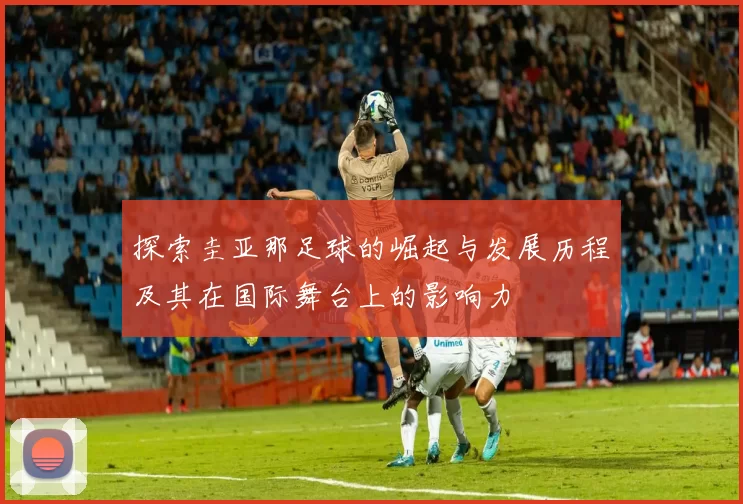 探索圭亚那足球的崛起与发展历程及其在国际舞台上的影响力